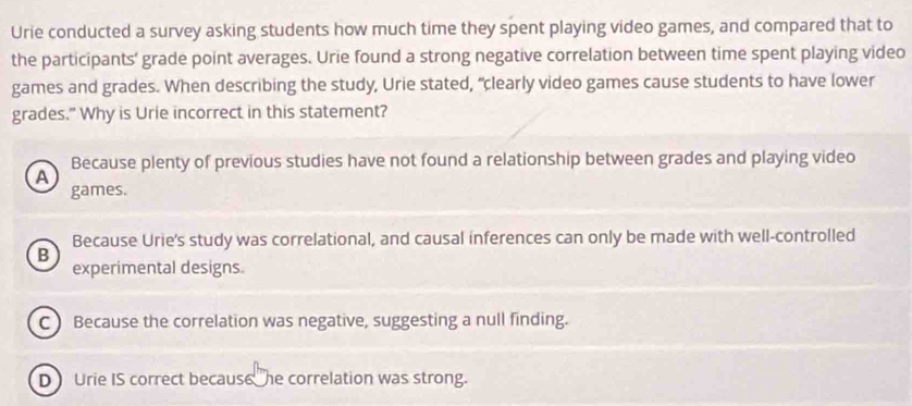 Urie conducted a survey asking students how much time they spent playing video games, and compared that to
the participants' grade point averages. Urie found a strong negative correlation between time spent playing video
games and grades. When describing the study, Urie stated, “clearly video games cause students to have lower
grades." Why is Urie incorrect in this statement?
Because plenty of previous studies have not found a relationship between grades and playing video
A
games.
Because Urie's study was correlational, and causal inferences can only be made with well-controlled
B
experimental designs.
C ) Because the correlation was negative, suggesting a null finding.
D Urie IS correct because he correlation was strong.