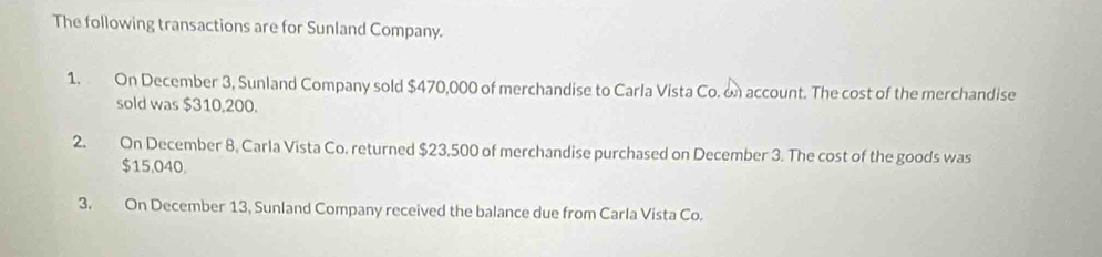 The following transactions are for Sunland Company. 
1. On December 3, Sunland Company sold $470,000 of merchandise to Carla Vista Co. on account. The cost of the merchandise 
sold was $310,200. 
2. On December 8, Carla Vista Co. returned $23,500 of merchandise purchased on December 3. The cost of the goods was
$15,040. 
3. On December 13, Sunland Company received the balance due from Carla Vista Co.