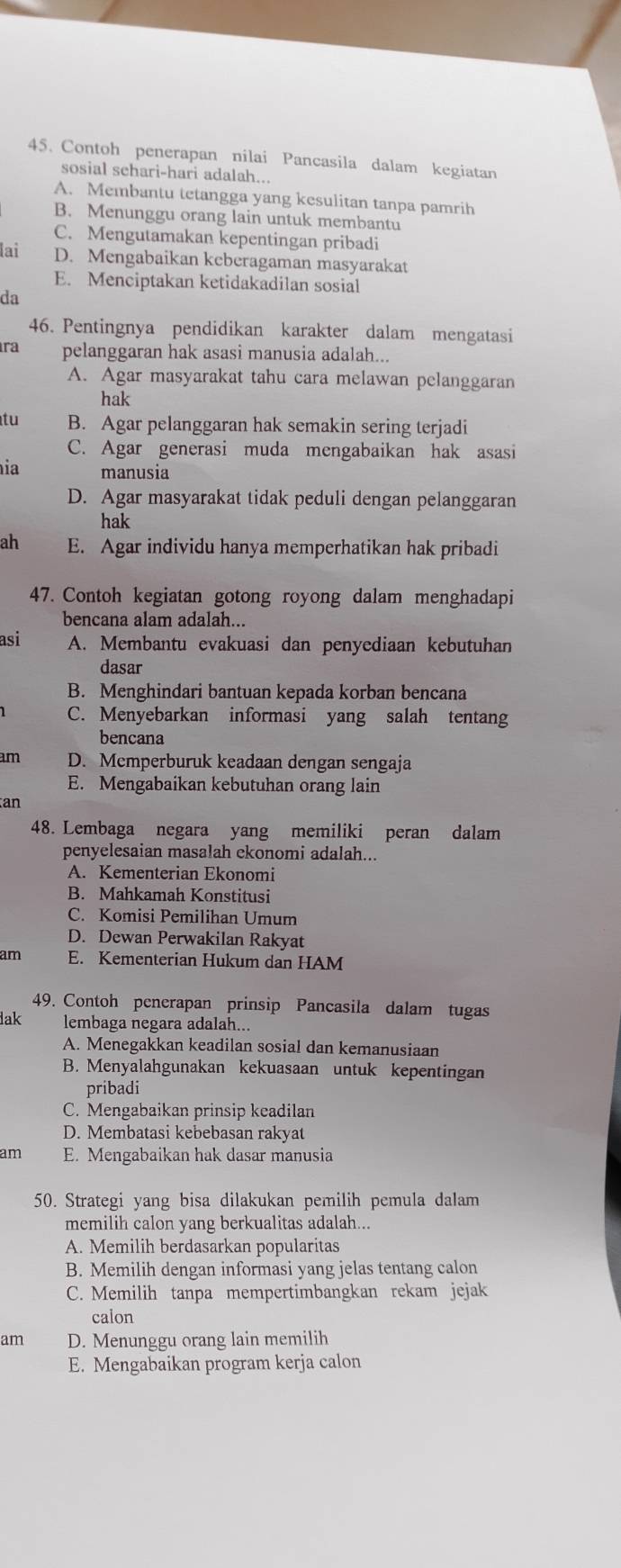 Contoh penerapan nilai Pancasila dalam kegiatan
sosial sehari-hari adalah...
A. Membantu tetangga yang kesulitan tanpa pamrih
B. Menunggu orang lain untuk membantu
C. Mengutamakan kepentingan pribadi
lai D. Mengabaikan kcberagaman masyarakat
E. Menciptakan ketidakadilan sosial
da
46. Pentingnya pendidikan karakter dalam mengatasi
ra pelanggaran hak asasi manusia adalah...
A. Agar masyarakat tahu cara melawan pelanggaran
hak
tu B. Agar pelanggaran hak semakin sering terjadi
C. Agar generasi muda mengabaikan hak asasi
ia manusia
D. Agar masyarakat tidak peduli dengan pelanggaran
hak
ah E. Agar individu hanya memperhatikan hak pribadi
47. Contoh kegiatan gotong royong dalam menghadapi
bencana alam adalah...
asi A. Membantu evakuasi dan penyediaan kebutuhan
dasar
B. Menghindari bantuan kepada korban bencana
C. Menyebarkan informasi yang salah tentang
bencana
am D. Memperburuk keadaan dengan sengaja
E. Mengabaikan kebutuhan orang lain
an
48. Lembaga negara yang memiliki peran dalam
penyelesaian masalah ekonomi adalah...
A. Kementerian Ekonomi
B. Mahkamah Konstitusi
C. Komisi Pemilihan Umum
D. Dewan Perwakilan Rakyat
am E. Kementerian Hukum dan HAM
49. Contoh penerapan prinsip Pancasila dalam tugas
a lembaga negara adalah...
A. Menegakkan keadilan sosial dan kemanusiaan
B. Menyalahgunakan kekuasaan untuk kepentingan
pribadi
C. Mengabaikan prinsip keadilan
D. Membatasi kebebasan rakyat
am E. Mengabaikan hak dasar manusia
50. Strategi yang bisa dilakukan pemilih pemula dalam
memilih calon yang berkualitas adalah...
A. Memilih berdasarkan popularitas
B. Memilih dengan informasi yang jelas tentang calon
C. Memilih tanpa mempertimbangkan rekam jejak
calon
am D. Menunggu orang lain memilih
E. Mengabaikan program kerja calon