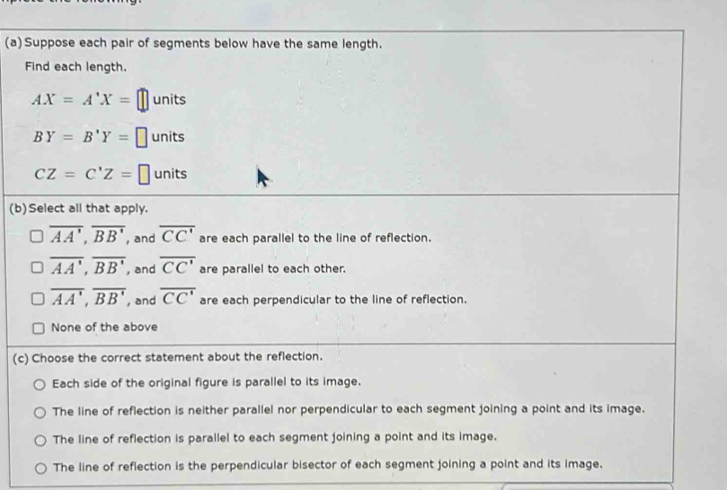 Suppose each pair of segments below have the same length.
Find each length.
AX=A'X=□ units
BY=B'Y=□ units
CZ=C'Z=□ units
(b)Select all that apply.
overline AA', overline BB' , and overline CC' are each parallel to the line of reflection.
overline AA', overline BB' , and overline CC' are parallel to each other.
overline AA', overline BB' , and overline CC' are each perpendicular to the line of reflection.
None of the above
(c) Choose the correct statement about the reflection.
Each side of the original figure is parallel to its image.
The line of reflection is neither parallel nor perpendicular to each segment joining a point and its image.
The line of reflection is parallel to each segment joining a point and its image.
The line of reflection is the perpendicular bisector of each segment joining a point and its image.