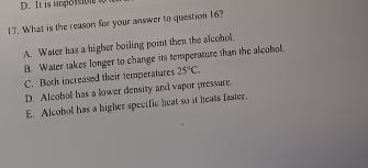 It is impossibl w
17. What is the reason for your answer to question 16?
A. Water has a higher boiling point then the alcohol.
B. Water takes longer to change its temperature than the alcohol.
C. Both increased their temperatures 25°C.
D. Aleohol has a lower density and vapor pressure.
E. Alcohol has a higher specific heat so it heats faster.