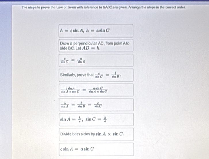 The steps to prove the Law of Sines with reference to AABC are given. Arrange the steps in the correct order.
h=csin A, h=asin C
Draw a perpendicular, AD, from point A to 
side BC. Let AD=h.
 c/sin C = a/sin A 
Similarly, prove that  c/sin C = b/sin B .
 csin A/sin A* sin C = asin C/sin A* sin C 
 a/sin A = b/sin B = c/sin C 
sin A= h/c , sin C= h/a 
Divide both sides by sin A* sin C.
csin A=asin C