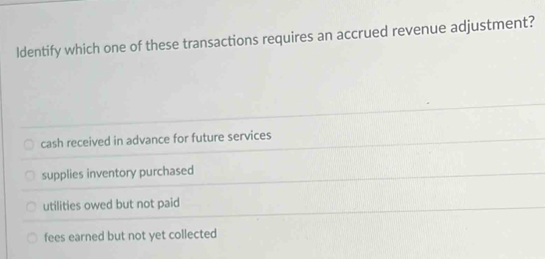 ldentify which one of these transactions requires an accrued revenue adjustment?
cash received in advance for future services
supplies inventory purchased
utilities owed but not paid
fees earned but not yet collected