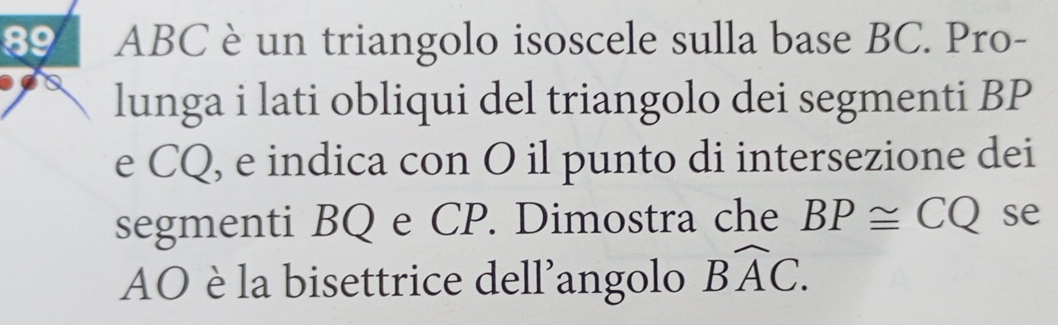 89 ABC è un triangolo isoscele sulla base BC. Pro- 
lunga i lati obliqui del triangolo dei segmenti BP
e CQ, e indica con O il punto di intersezione dei 
segmenti BQ e CP. Dimostra che BP≌ CQ se 
AO è la bisettrice dell'angolo Bwidehat AC.