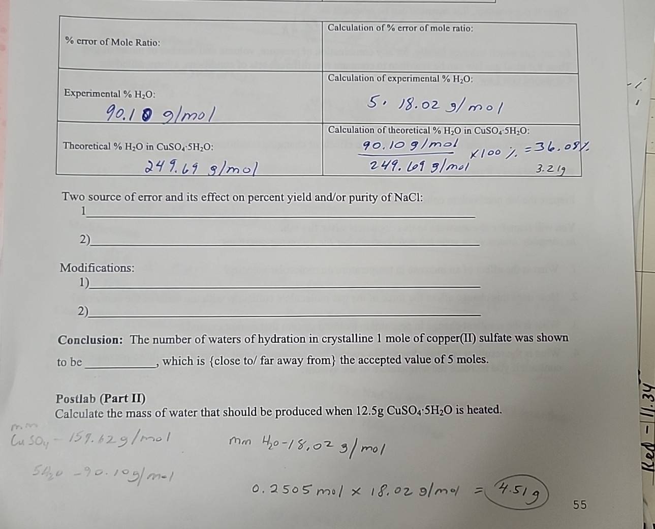 Two source of error and its effect on percent yield and/or purity of NaCl:
_1
2)_
Modifications:
1)_
2)_
Conclusion: The number of waters of hydration in crystalline 1 mole of copper(II) sulfate was shown
to be_ , which is close to/ far away from the accepted value of 5 moles.
Postlab (Part II)
Calculate the mass of water that should be produced when 12.5gCuSO_4· 5H_2O is heated.
55