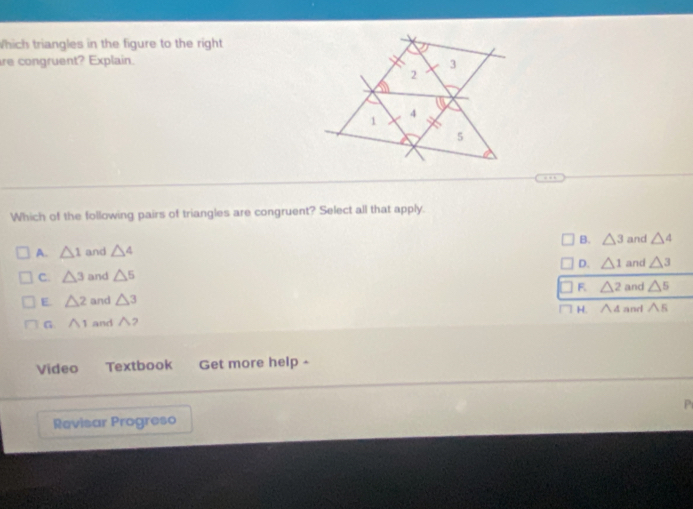 Which triangles in the figure to the right
re congruent? Explain. 3
2
a
4
1
5
Which of the following pairs of triangles are congruent? Select all that apply.
B. △ 3
A. △ 1 and △ 4 and △ 4
D. △ 1
C. △ 3 and △ 5 and △ 3
F. △^
E. △ 2 and △ 3 and △^5
G. wedge 1 and ∧? H. ∧ 4 and △ 5
Video Textbook Get more help -
Revisar Progreso P