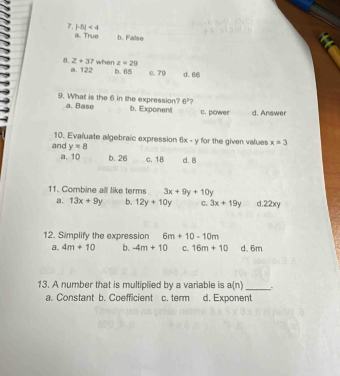 |-5|<4</tex>
a. True b. False
8. z+37 when z=29
a. 122 b. 65 c. 79 d. 66
9. What is the 6 in the expression? 6^2 ?
a. Base b. Exponent c. power d. Answer
10. Evaluate algebraic expression 6x-y for the given values x=3
and y=8
a. 10 b. 26 c. 18 d. 8
11. Combine all like terms 3x+9y+10y
a. 13x+9y b. 12y+10y C. 3x+19y d. 22xy
12. Simplify the expression 6m+10-10m
a. 4m+10 b. -4m+10 C. 16m+10 d. 6m
13. A number that is multiplied by a variable is a(n) _
a. Constant b. Coefficient c. term d. Exponent