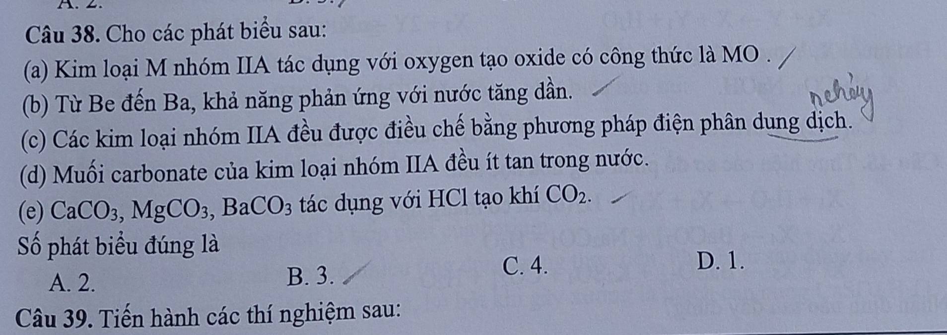 Cho các phát biểu sau:
(a) Kim loại M nhóm IIA tác dụng với oxygen tạo oxide có công thức là MO
(b) Từ Be đến Ba, khả năng phản ứng với nước tăng dần.
(c) Các kim loại nhóm IIA đều được điều chế bằng phương pháp điện phân dung dịch.
(d) Muối carbonate của kim loại nhóm IIA đều ít tan trong nước.
(e) CaCO_3, MgCO_3, , BaCO_3 tác dụng với HCl tạo khí CO_2. 
Số phát biểu đúng là
C. 4.
D. 1.
A. 2.
B. 3.
Câu 39. Tiến hành các thí nghiệm sau: