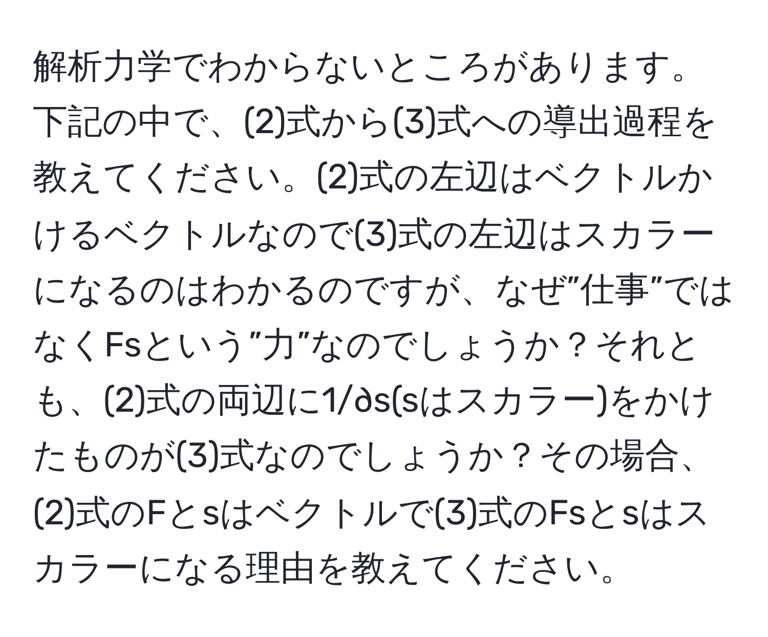 解析力学でわからないところがあります。下記の中で、(2)式から(3)式への導出過程を教えてください。(2)式の左辺はベクトルかけるベクトルなので(3)式の左辺はスカラーになるのはわかるのですが、なぜ”仕事”ではなくFsという”力”なのでしょうか？それとも、(2)式の両辺に1/∂s(sはスカラー)をかけたものが(3)式なのでしょうか？その場合、(2)式のFとsはベクトルで(3)式のFsとsはスカラーになる理由を教えてください。