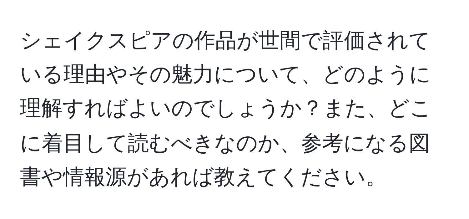 シェイクスピアの作品が世間で評価されている理由やその魅力について、どのように理解すればよいのでしょうか？また、どこに着目して読むべきなのか、参考になる図書や情報源があれば教えてください。