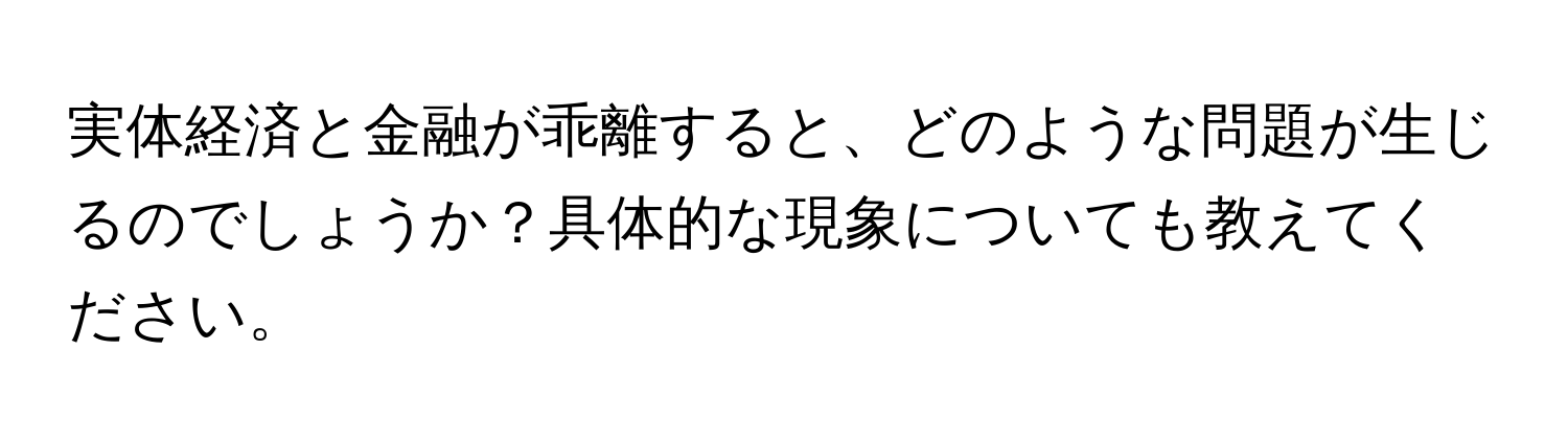 実体経済と金融が乖離すると、どのような問題が生じるのでしょうか？具体的な現象についても教えてください。