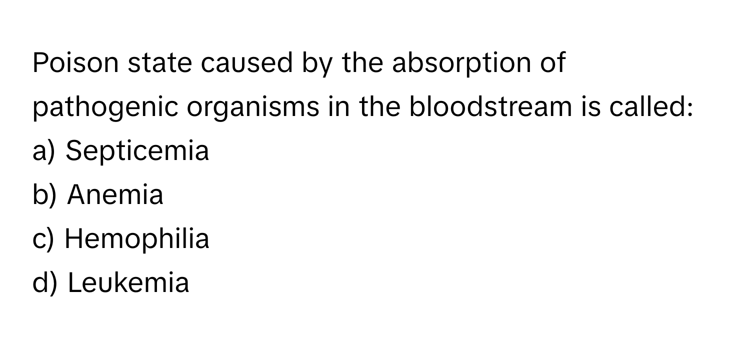 Poison state caused by the absorption of pathogenic organisms in the bloodstream is called:

a) Septicemia
b) Anemia
c) Hemophilia
d) Leukemia