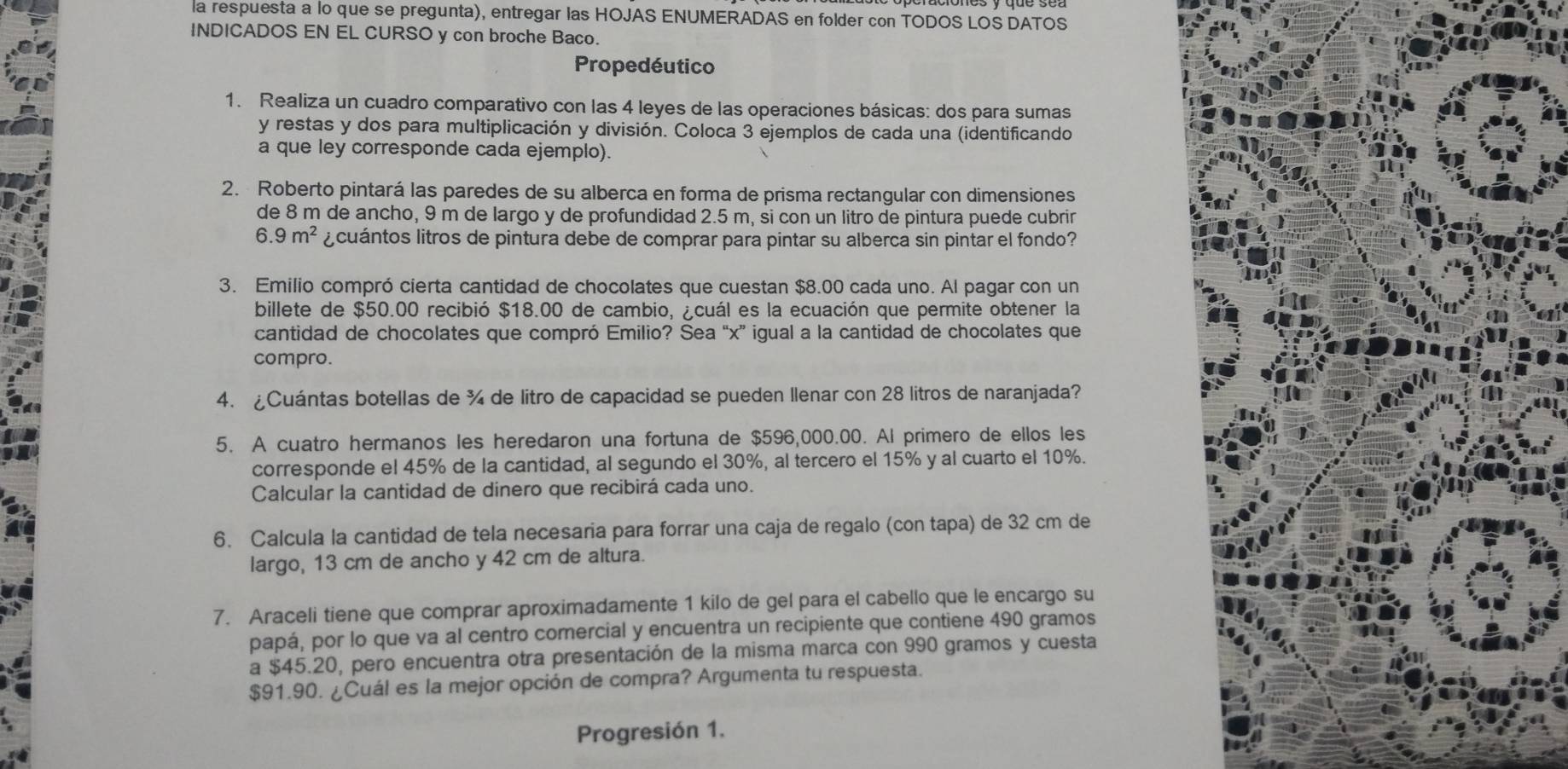 la respuesta a lo que se pregunta), entregar las HOJAS ENUMERADAS en folder con TODOS LOS DATOS
INDICADOS EN EL CURSO y con broche Baco.
Propedéutico
1. Realiza un cuadro comparativo con las 4 leyes de las operaciones básicas: dos para sumas
y restas y dos para multiplicación y división. Coloca 3 ejemplos de cada una (identificando
a que ley corresponde cada ejemplo).
2. Roberto pintará las paredes de su alberca en forma de prisma rectangular con dimensiones
de 8 m de ancho, 9 m de largo y de profundidad 2.5 m, si con un litro de pintura puede cubrin
6.9m^2 ¿ cuántos litros de pintura debe de comprar para pintar su alberca sin pintar el fondo?
3. Emilio compró cierta cantidad de chocolates que cuestan $8.00 cada uno. Al pagar con un
billete de $50.00 recibió $18.00 de cambio, ¿cuál es la ecuación que permite obtener la
cantidad de chocolates que compró Emilio? Sea “x” igual a la cantidad de chocolates que
compro.
4. ¿Cuántas botellas de ¾ de litro de capacidad se pueden Ilenar con 28 litros de naranjada?
5. A cuatro hermanos les heredaron una fortuna de $596,000.00. Al primero de ellos les
corresponde el 45% de la cantidad, al segundo el 30%, al tercero el 15% y al cuarto el 10%.
Calcular la cantidad de dinero que recibirá cada uno.
6. Calcula la cantidad de tela necesaria para forrar una caja de regalo (con tapa) de 32 cm de
largo, 13 cm de ancho y 42 cm de altura.
7. Araceli tiene que comprar aproximadamente 1 kilo de gel para el cabello que le encargo su
papá, por lo que va al centro comercial y encuentra un recipiente que contiene 490 gramos
a $45.20, pero encuentra otra presentación de la misma marca con 990 gramos y cuesta
$91.90. ¿Cuál es la mejor opción de compra? Argumenta tu respuesta.
Progresión 1.