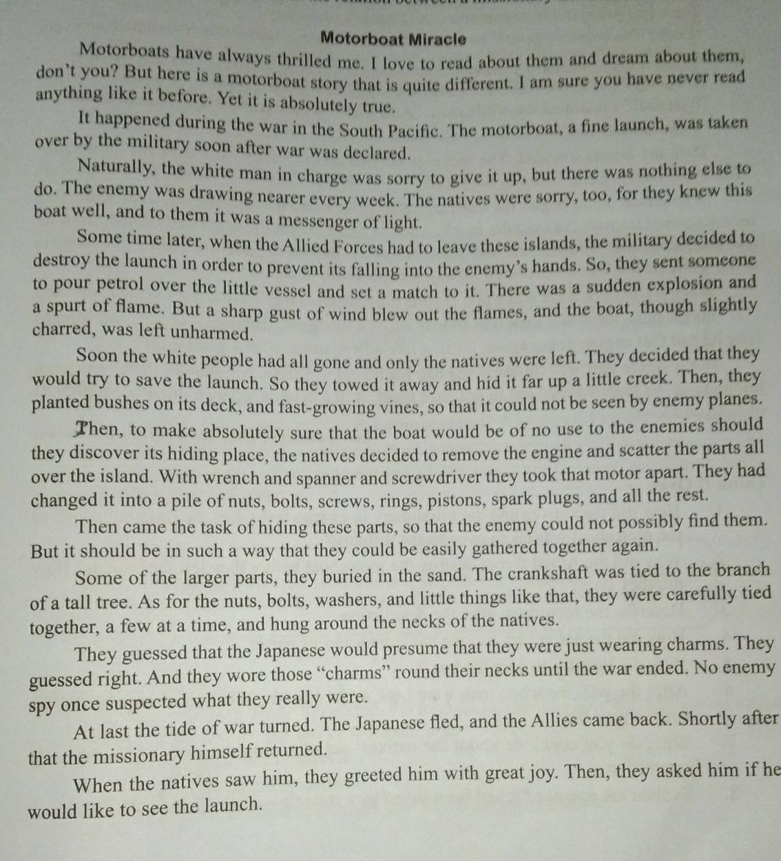 Motorboat Miracle
Motorboats have always thrilled me. I love to read about them and dream about them,
don’t you? But here is a motorboat story that is quite different. I am sure you have never read
anything like it before. Yet it is absolutely true.
It happened during the war in the South Pacific. The motorboat, a fine launch, was taken
over by the military soon after war was declared.
Naturally, the white man in charge was sorry to give it up, but there was nothing else to
do. The enemy was drawing nearer every week. The natives were sorry, too, for they knew this
boat well, and to them it was a messenger of light.
Some time later, when the Allied Forces had to leave these islands, the military decided to
destroy the launch in order to prevent its falling into the enemy’s hands. So, they sent someone
to pour petrol over the little vessel and set a match to it. There was a sudden explosion and
a spurt of flame. But a sharp gust of wind blew out the flames, and the boat, though slightly
charred, was left unharmed.
Soon the white people had all gone and only the natives were left. They decided that they
would try to save the launch. So they towed it away and hid it far up a little creek. Then, they
planted bushes on its deck, and fast-growing vines, so that it could not be seen by enemy planes.
Then, to make absolutely sure that the boat would be of no use to the enemies should
they discover its hiding place, the natives decided to remove the engine and scatter the parts all
over the island. With wrench and spanner and screwdriver they took that motor apart. They had
changed it into a pile of nuts, bolts, screws, rings, pistons, spark plugs, and all the rest.
Then came the task of hiding these parts, so that the enemy could not possibly find them.
But it should be in such a way that they could be easily gathered together again.
Some of the larger parts, they buried in the sand. The crankshaft was tied to the branch
of a tall tree. As for the nuts, bolts, washers, and little things like that, they were carefully tied
together, a few at a time, and hung around the necks of the natives.
They guessed that the Japanese would presume that they were just wearing charms. They
guessed right. And they wore those “charms” round their necks until the war ended. No enemy
spy once suspected what they really were.
At last the tide of war turned. The Japanese fled, and the Allies came back. Shortly after
that the missionary himself returned.
When the natives saw him, they greeted him with great joy. Then, they asked him if he
would like to see the launch.