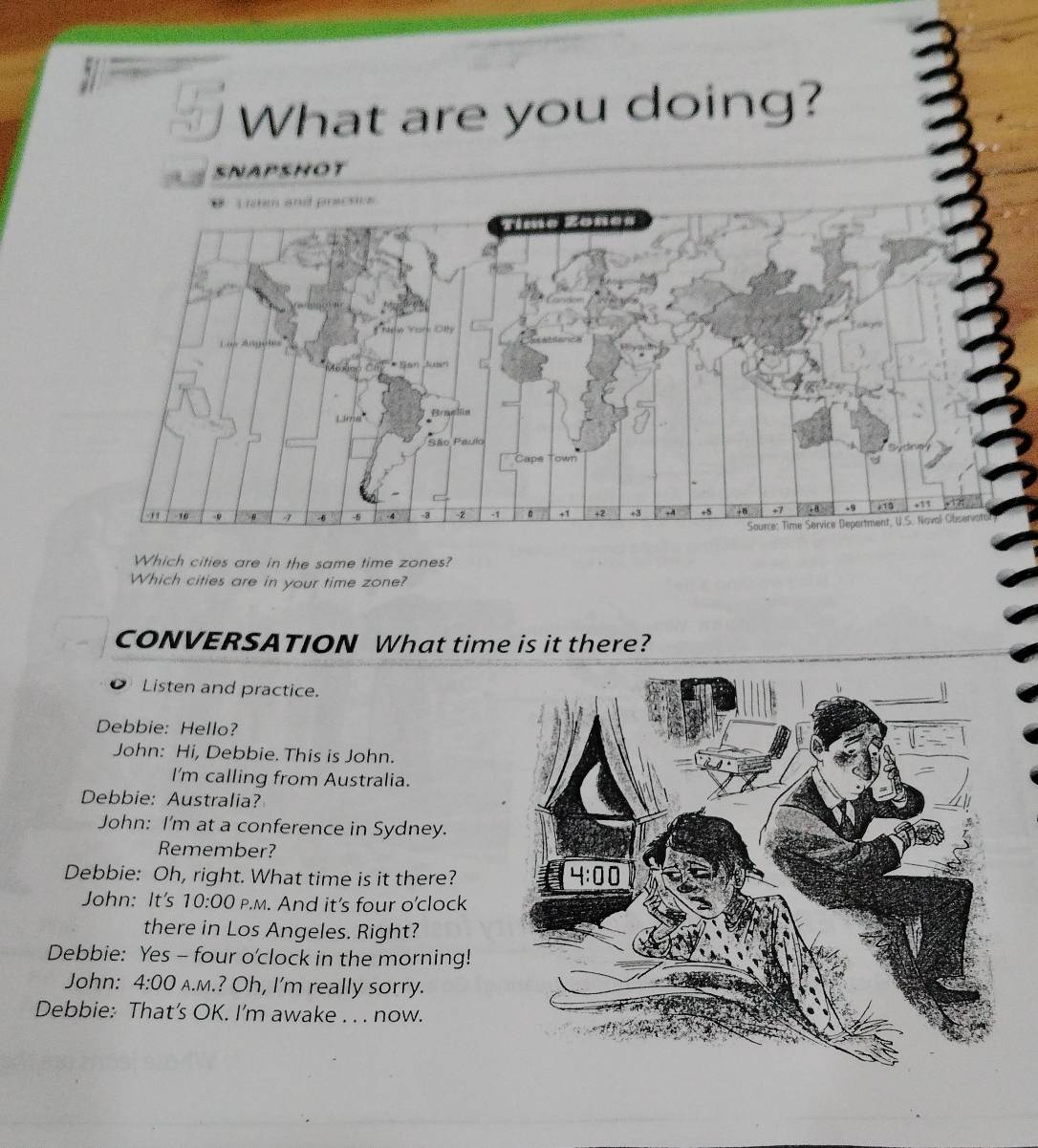 What are you doing?
SNAPSHOT
Which cities are in the same time zones?
Which cities are in your time zone?
CONVERSATION What time is it there?
Listen and practice.
Debbie: Hello?
John: Hi, Debbie. This is John.
I'm calling from Australia.
Debbie: Australia?
John: I'm at a conference in Sydney.
Remember?
Debbie: Oh, right. What time is it there?
John: It's 10:00 P.M. And it's four o'clock
there in Los Angeles. Right?
Debbie: Yes - four o'clock in the morning!
John: 4:00 A.m.? Oh, I'm really sorry.
Debbie: That’s OK. I'm awake . . . now.