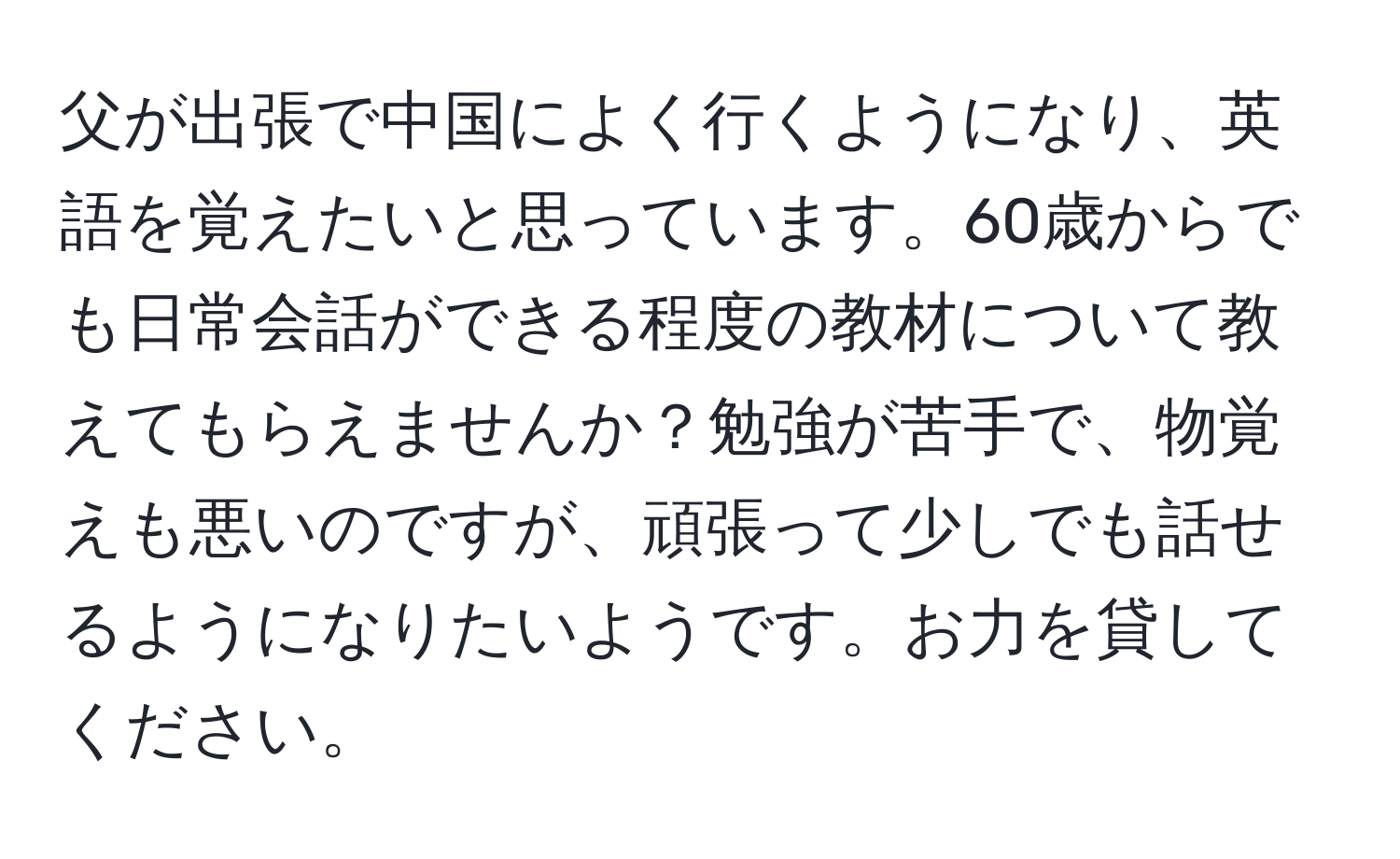 父が出張で中国によく行くようになり、英語を覚えたいと思っています。60歳からでも日常会話ができる程度の教材について教えてもらえませんか？勉強が苦手で、物覚えも悪いのですが、頑張って少しでも話せるようになりたいようです。お力を貸してください。