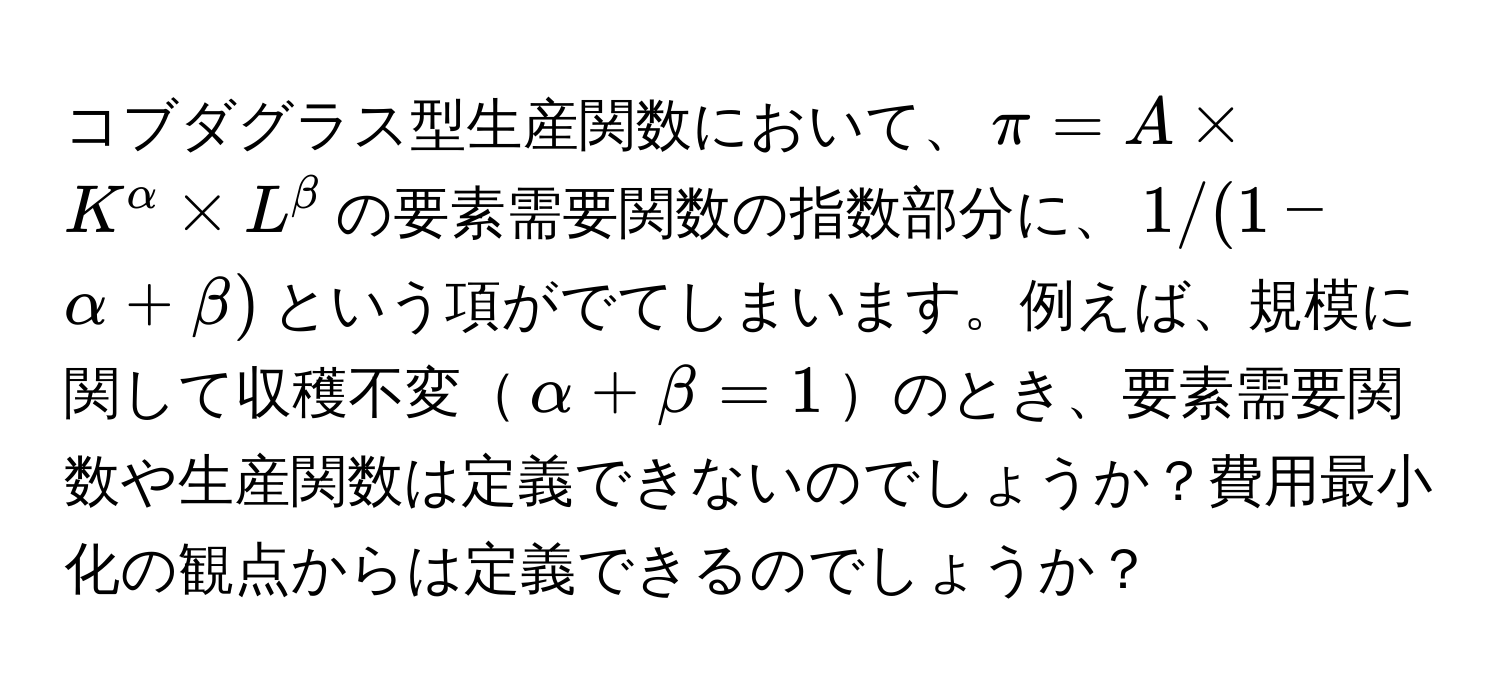 コブダグラス型生産関数において、$π = A * K^alpha * L^beta$の要素需要関数の指数部分に、$1/(1-alpha+beta)$という項がでてしまいます。例えば、規模に関して収穫不変$alpha + beta = 1$のとき、要素需要関数や生産関数は定義できないのでしょうか？費用最小化の観点からは定義できるのでしょうか？