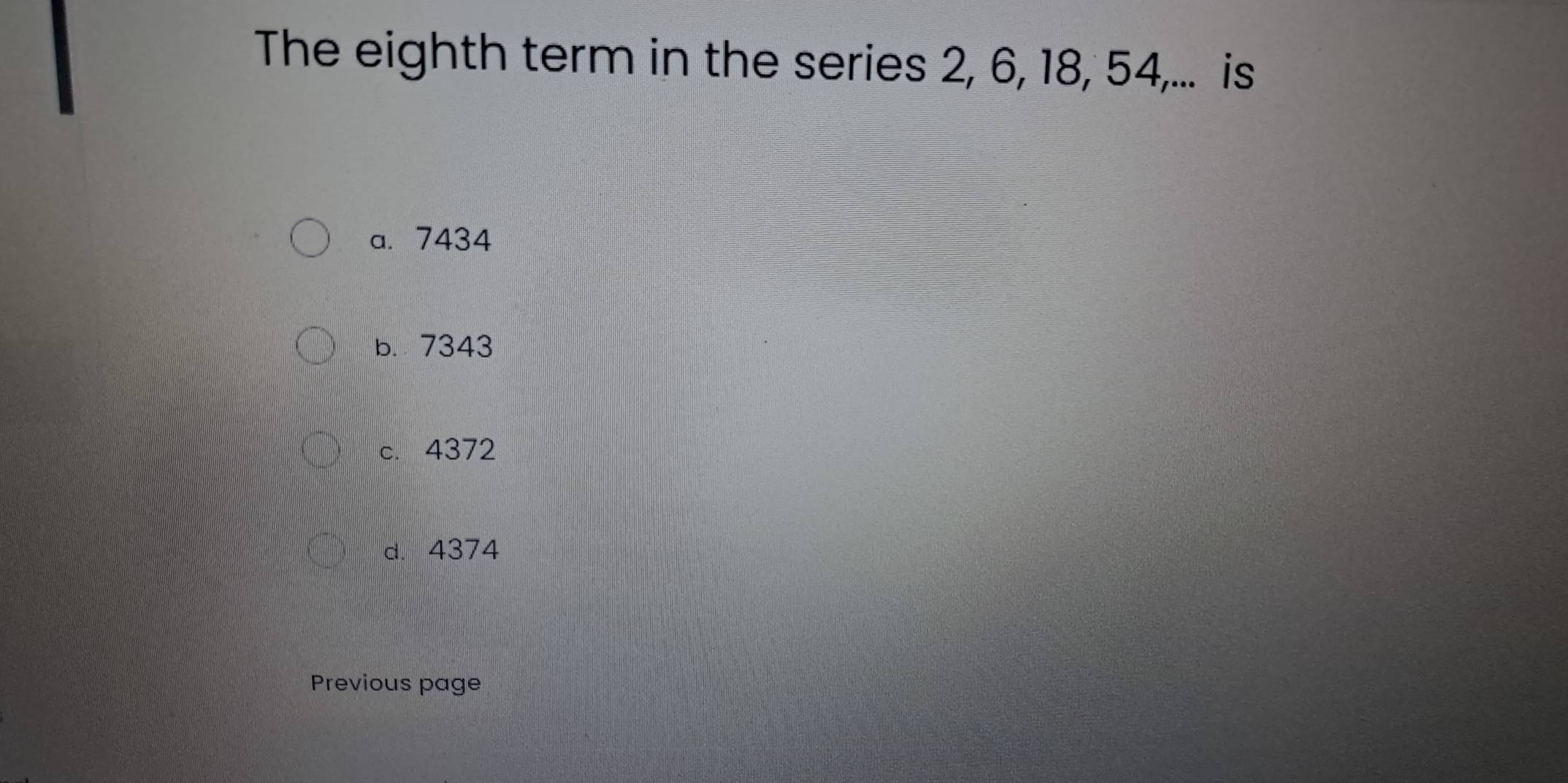 The eighth term in the series 2, 6, 18, 54,... is
a. 7434
b. 7343
c. 4372
d. 4374
Previous page