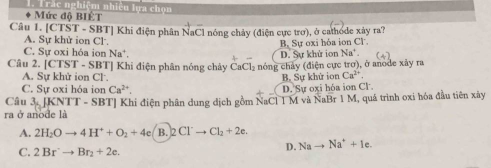 Trắc nghiệm nhiều lựa chọn
Mức độ BIÉT
Câu 1. [CTST - SBT] Khi điện phân NaCl nóng chảy (điện cực trơ), ở cathode xảy ra?
A. Sự khử ion Cl.
B. Sự oxi hóa ion Cl .
C. Sự oxi hóa ion Na^+. D. Sự khử ion Na^+. 
Câu 2. [CTST - SBT] Khi điện phân nóng chảy CaCl_2 nóng chảy (điện cực trơ), ở anode xảy ra
A. Sự khử ion Cl. B. Sự khử ion Ca^(2+).
C. Sự oxi hóa ion Ca^(2+). D. Sự oxi hóa ion Cl.
Câu 3 JK NI T - SBT] Khi điện phân dung dịch gồm NaCl 1 M và NaE 3r 1 M, quá trình oxi hóa đầu tiên xảy
ra ở anode là
A. 2H_2Oto 4H^++O_2+4e B. 2C1Cl Cl_2+2e.
C. 2Br^-to Br_2+2e.
D. Na Na^++1e.