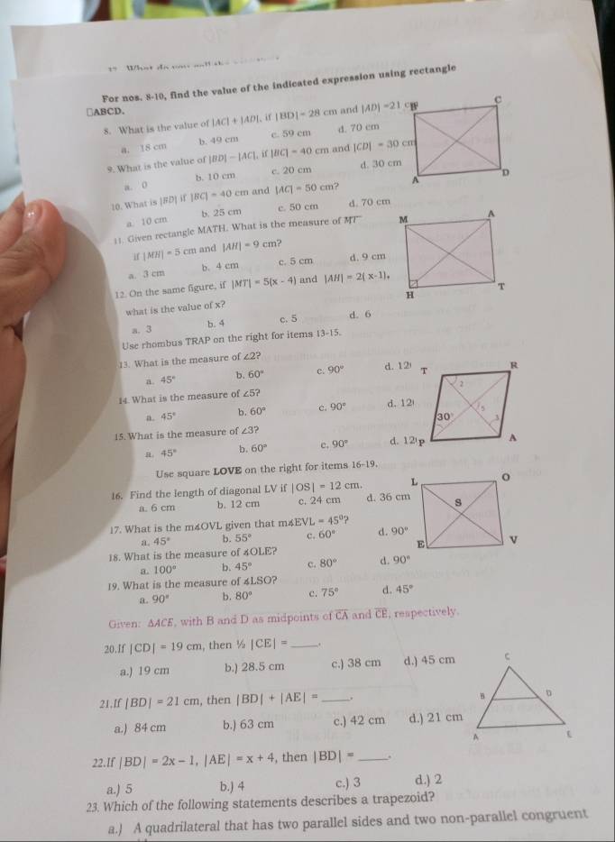 == What do vợ aat sh e       
For nos. 8-10, find the value of the indicated expression using rectangle
□ABCD. and |AD|=21c
8. What is the value of |AC|+|AD|. if |BD|=28cm
a. 18 cm b. 49 cm c. 59 cm d. 70 cm
9. What is the value of |BD|-|AC|. if |BC|=40cm and |CD|=30cm
c. 20 cm
d. 30 cm
a. 0 b. 10 cm
10. What is |FD| if |BC|=40cm and |AC|=50cm
a. 10 cm b. 25 cm c. 50 cm d. 70 cm
11. Given rectangle MATH. What is the measure of 47°
if | MH|=5cm and |AH|=9cm
b. 4 cm c. 5 cm d. 9 cm
a. 3 cm
12. On the same figure, if |MT|=5(x-4) and |AH|=2(x-1),
what is the value of x?
a. 3 b. 4 c. 5 d. 6
Use rhombus TRAP on the right for items 13-15.
13. What is the measure of ∠ 2?
a. 45° b. 60° c. 90° d. 12'
14. What is the measure of £5?
a. 45° b. 60° c. 90° d. 12
15. What is the measure of ∠ 3 d. 12'p
B. 45° b. 60° c. 90°
Use square LOVE on the right for items 16-1 3
16. Find the length of diagonal LV if |OS|=12cm
a. 6 cm b. 12 cm c. 24 cm d. 36 cm
17. What is the m4OVL given that m∠ EVL=45°
a. 45° b. 55° c. 60° d. 90°
18. What is the measure of 4OLE?
a. 100° b. 45° c. 80° d. 90°
19. What is the measure of ∠ LSO ?
a. 90° b. 80° c. 75° d. 45°
Given: △ ACE , with B and D as midpoints of overline CA and overline CE , respectively.
20.If |CD|=19cm , then ½ |CE|= _ .
a.) 19 cm b.) 28.5 cm c.) 38 cm d.) 45 cm
21,If |BD|=21cm , then |BD|+|AE|= _
a.) 84 cm b.) 63 cm c.) 42 cm d.) 21 cm
22.If |BD|=2x-1,|AE|=x+4 , then |BD|= _
a.) 5 b.) 4 c.) 3 d.) 2
23. Which of the following statements describes a trapezoid?
a.) A quadrilateral that has two parallel sides and two non-parallel congruent