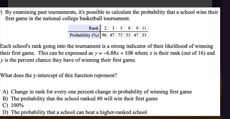 ) By examining past tournaments, it's possible to calculate the probability that a school wins their
first game in the national college basketball tournament.
Each school's rank going into the tournament is a strong indicator of their likelihood of winning
their first game. This can be expressed as y=-6.88x+108 where x is their rank (out of 16) and
y is the percent chance they have of winning their first game.
What does the y-intercept of this function represent?
A) Change in rank for every one percent change in probability of winning first game
B) The probability that the school ranked # 0 will win their first game
C) 100%
D) The probability that a school can beat a higher-ranked school