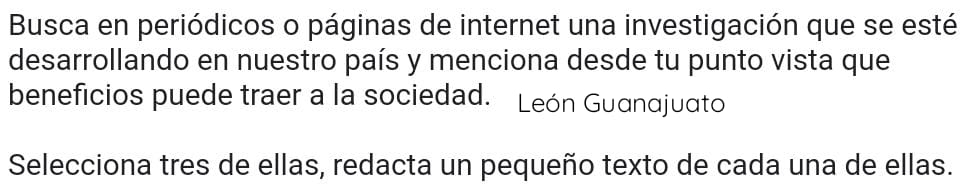 Busca en periódicos o páginas de internet una investigación que se esté 
desarrollando en nuestro país y menciona desde tu punto vista que 
beneficios puede traer a la sociedad. León Guanajuato 
Selecciona tres de ellas, redacta un pequeño texto de cada una de ellas.