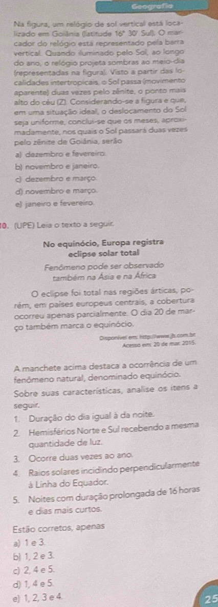 Geografía
Na figura, um relógio de sol vertical está loca-
lizado em Goiânia (latitude 16º 30/ Sul). O mar-
cador do relógio está representado peía barra
vertical. Quando iluminado pelo Sol, ao longo
do ano, o relógio projeta sombras ao meio-dia
(representadas na figura). Visto a partir das lo-
calidades intertropicais, o Sol passa (movimento
aparente) duas vezes pelo zênite, o ponto mais
alto do céu (Z). Considerando-se a figura e que,
em uma situação ideal, o deslocamento do Sol
seja uniforme, conclui-se que os meses, aproxi-
madamente, nos quais o Sol passará duas vezes
pelo zênite de Goiânia, serão
a) dezembro e fevereiro:
b) novembro e janeiro.
c) dezembro e março.
d) novembro e março
e) janeiro e fevereíro
10. (UPE) Leia o texto a seguir.
No equinócio, Europa registra
eclipse solar total
Fenômeno pode ser observado
também na Ásia e na África
O eclipse foi total nas regiões árticas, po-
rém, em países europeus centrais, a cobertura
ocorreu apenas parcialmente. O dia 20 de mar-
ço também marca o equinócio.
Disponível em: http://www.jb.cor.br
Acesso em: 20 de mar: 2015.
A manchete acima destaca a ocorrência de um
fenômeno natural, denominado equinócio.
Sobre suas características, analise os itens a
seguir.
1 Duração do dia igual à da noite.
2. Hemisférios Norte e Sul recebendo a mesma
quantidade de luz.
3. Ocorre duas vezes ao ano.
4. Raios solares incidindo perpendicularmente
à Linha do Equador.
5. Noites com duração prolongada de 16 horas
e dias mais curtos.
Estão corretos, apenas
a) 1 e 3.
b) 1, 2 e 3.
c) 2, 4 e 5.
d) 1, 4 e 5.
e) 1, 2, 3 e 4 25