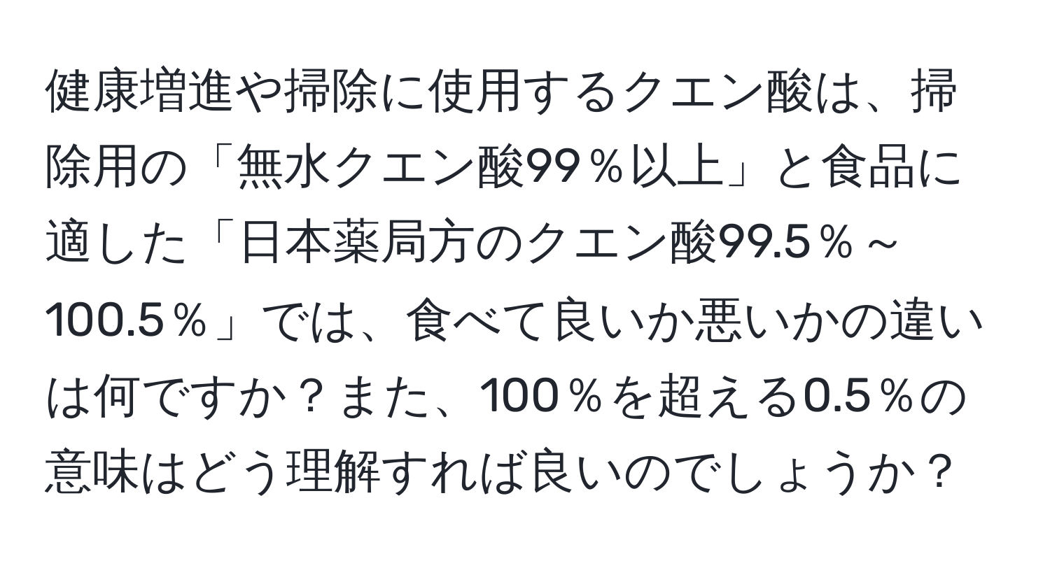 健康増進や掃除に使用するクエン酸は、掃除用の「無水クエン酸99％以上」と食品に適した「日本薬局方のクエン酸99.5％～100.5％」では、食べて良いか悪いかの違いは何ですか？また、100％を超える0.5％の意味はどう理解すれば良いのでしょうか？