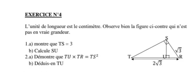 EXERCICE N°4
L'unité de longueur est le centimètre. Observe bien la figure ci-contre qui n'est
pas en vraie grandeur.
1.a) montre que TS=3
b) Calcule SU
2.a) Démontre que TU* TR=TS^2
b) Déduis-en TU