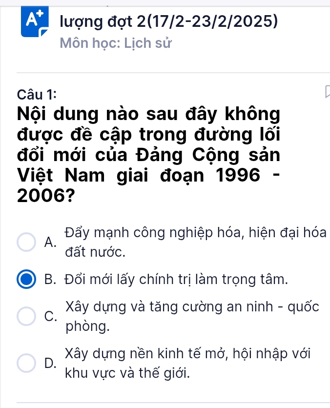 At lượng đợt 2(17/2-23/2/2025)
Môn học: Lịch sử
Câu 1:
Nội dung nào sau đây không
được đề cập trong đường lối
đổi mới của Đảng Cộng sản
Việt Nam giai đoạn 1996 -
2006?
A. Đẩy mạnh công nghiệp hóa, hiện đại hóa
đất nước.
B. Đổi mới lấy chính trị làm trọng tâm.
C. Xây dựng và tăng cường an ninh - quốc
phòng.
D. Xây dựng nền kinh tế mở, hội nhập với
khu vực và thế giới.