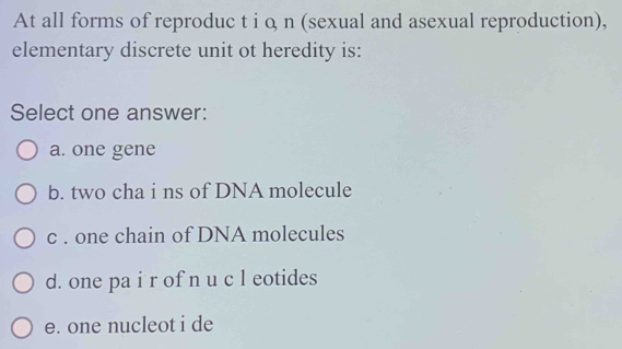 At all forms of reproduc t i o n (sexual and asexual reproduction),
elementary discrete unit ot heredity is:
Select one answer:
a. one gene
b. two cha i ns of DNA molecule
c . one chain of DNA molecules
d. one pa i r of n u c l eotides
e. one nucleot i de