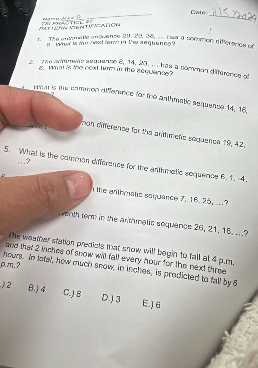 Date:
Name:
_
TSI PRACTICE #7
_
PATTERN IDENTIFICATION
1. The arithmetic sequence 20, 29, 38, ... has a common difference of
9. What is the next term in the sequence?
2. The arithmetic sequence 8, 14, 20, ... has a common difference of
6. What is the next term in the sequence?
What is the common difference for the arithmetic sequence 14, 16
mon difference for the arithmetic sequence 19, 42,
…?
5. What is the common difference for the arithmetic sequence 6, 1, -4,
the arithmetic sequence 7, 16, 25, ...?
Eventh term in the arithmetic sequence 26, 21, 16, ...?
The weather station predicts that snow will begin to fall at 4 p.m.
and that 2 inches of snow will fall every hour for the next three
p.m.?
hours. In total, how much snow, in inches, is predicted to fall by 6
) 2 B.) 4 C.) 8 D.) 3 E.) 6