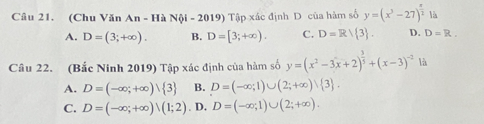 (Chu Văn An - Hà Nội - 2019) Tập xác định D của hàm số y=(x^3-27)^ π /2  là
A. D=(3;+∈fty ). B. D=[3;+∈fty ). C. D=R/ 3. D. D=R. 
Câu 22. (Bắc Ninh 2019) Tập xác định của hàm số y=(x^2-3x+2)^ 3/5 +(x-3)^-2 là
A. D=(-∈fty ;+∈fty )| 3 B. D=(-∈fty ;1)∪ (2;+∈fty )vee  3.
C. D=(-∈fty ;+∈fty )|(1;2). D. D=(-∈fty ;1)∪ (2;+∈fty ).