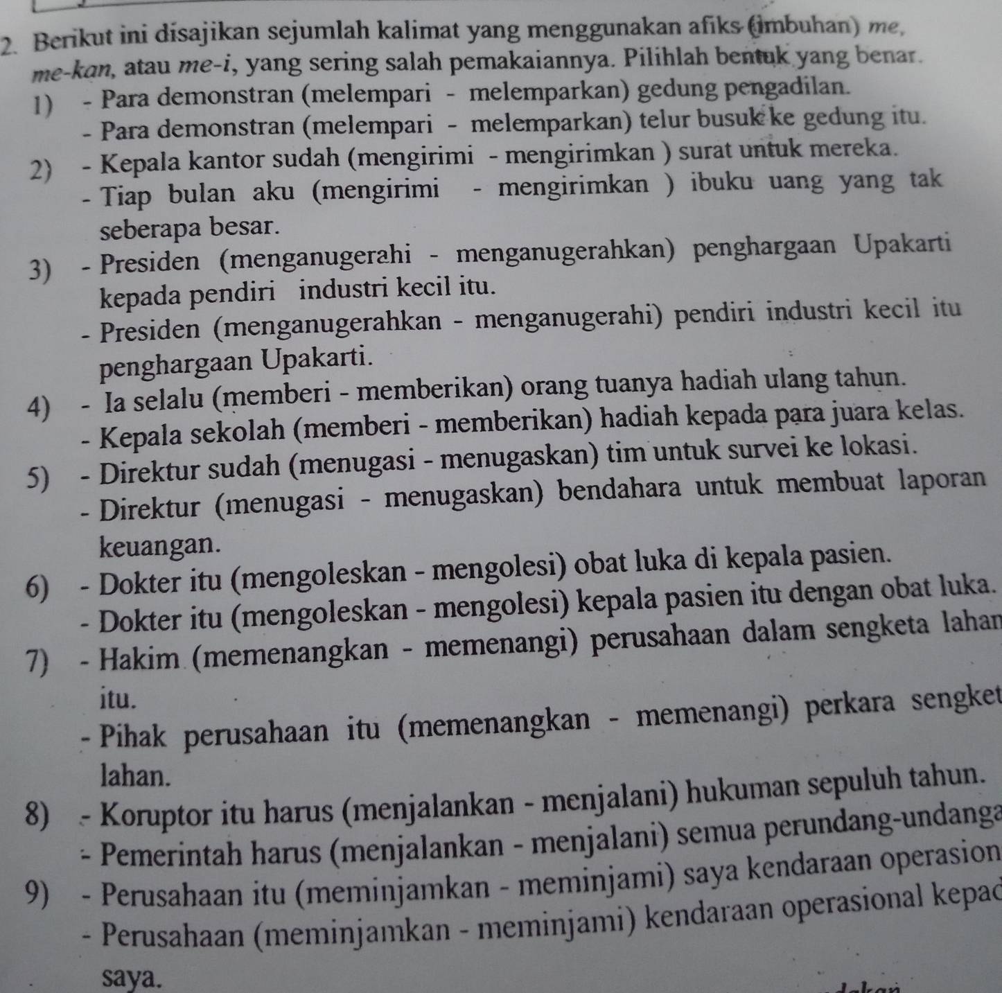 Berikut ini disajikan sejumlah kalimat yang menggunakan afiks (imbuhan) me,
me-kan, atau me-i, yang sering salah pemakaiannya. Pilihlah bentuk yang benar.
1) - Para demonstran (melempari - melemparkan) gedung pengadilan.
- Para demonstran (melempari - melemparkan) telur busuk ke gedung itu.
2) - Kepala kantor sudah (mengirimi - mengirimkan ) surat untuk mereka.
-  Tiap bulan aku (mengirimi - mengirimkan ) ibuku uang yang tak
seberapa besar.
3) - Presiden (menganugerahi - menganugerahkan) penghargaan Upakarti
kepada pendiri industri kecil itu.
- Presiden (menganugerahkan - menganugerahi) pendiri industri kecil itu
penghargaan Upakarti.
4) - Ia selalu (memberi - memberikan) orang tuanya hadiah ulang tahun.
- Kepala sekolah (memberi - memberikan) hadiah kepada para juara kelas.
5) - Direktur sudah (menugasi - menugaskan) tim untuk survei ke lokasi.
- Direktur (menugasi - menugaskan) bendahara untuk membuat laporan
keuangan.
6) - Dokter itu (mengoleskan - mengolesi) obat luka di kepala pasien.
- Dokter itu (mengoleskan - mengolesi) kepala pasien itu dengan obat luka.
7) - Hakim (memenangkan - memenangi) perusahaan dalam sengketa lahan
itu.
- Pihak perusahaan itu (memenangkan - memenangi) perkara sengket
lahan.
8) - Koruptor itu harus (menjalankan - menjalani) hukuman sepuluh tahun.
、 *  Pemerintah harus (menjalankan - menjalani) semua perundang-undanga
9) - Perusahaan itu (meminjamkan - meminjami) saya kendaraan operasion
- Perusahaan (meminjamkan - meminjami) kendaraan operasional kepac
saya.