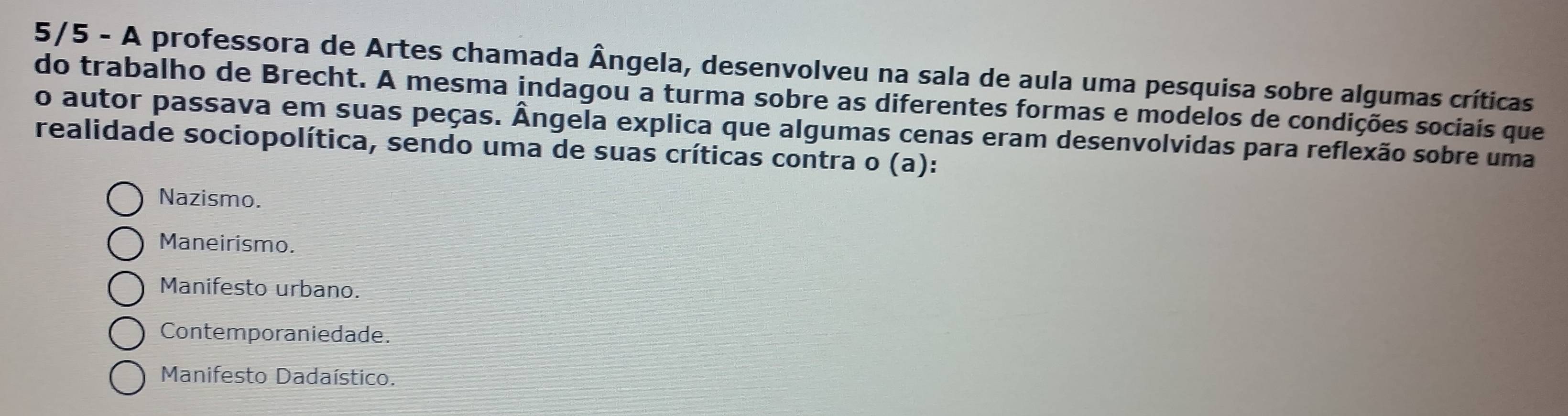 5/5 - A professora de Artes chamada Ângela, desenvolveu na sala de aula uma pesquisa sobre algumas críticas
do trabalho de Brecht. A mesma indagou a turma sobre as diferentes formas e modelos de condições sociais que
o autor passava em suas peças. Ângela explica que algumas cenas eram desenvolvidas para reflexão sobre uma
realidade sociopolítica, sendo uma de suas críticas contra o (a):
Nazismo.
Maneirismo.
Manifesto urbano.
Contemporaniedade.
Manifesto Dadaístico.