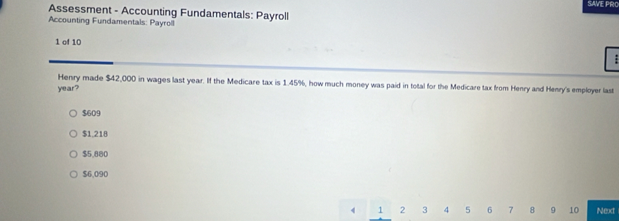 SAVE PR
Assessment - Accounting Fundamentals: Payroll
Accounting Fundamentals: Payroll
1 of 10
Henry made $42,000 in wages last year. If the Medicare tax is 1.45%, how much money was paid in total for the Medicare tax from Henry and Henry's employer last
year?
$609
$1,218
$5,880
$6,090
1 2 3 5 6 7 8 9 10 Next