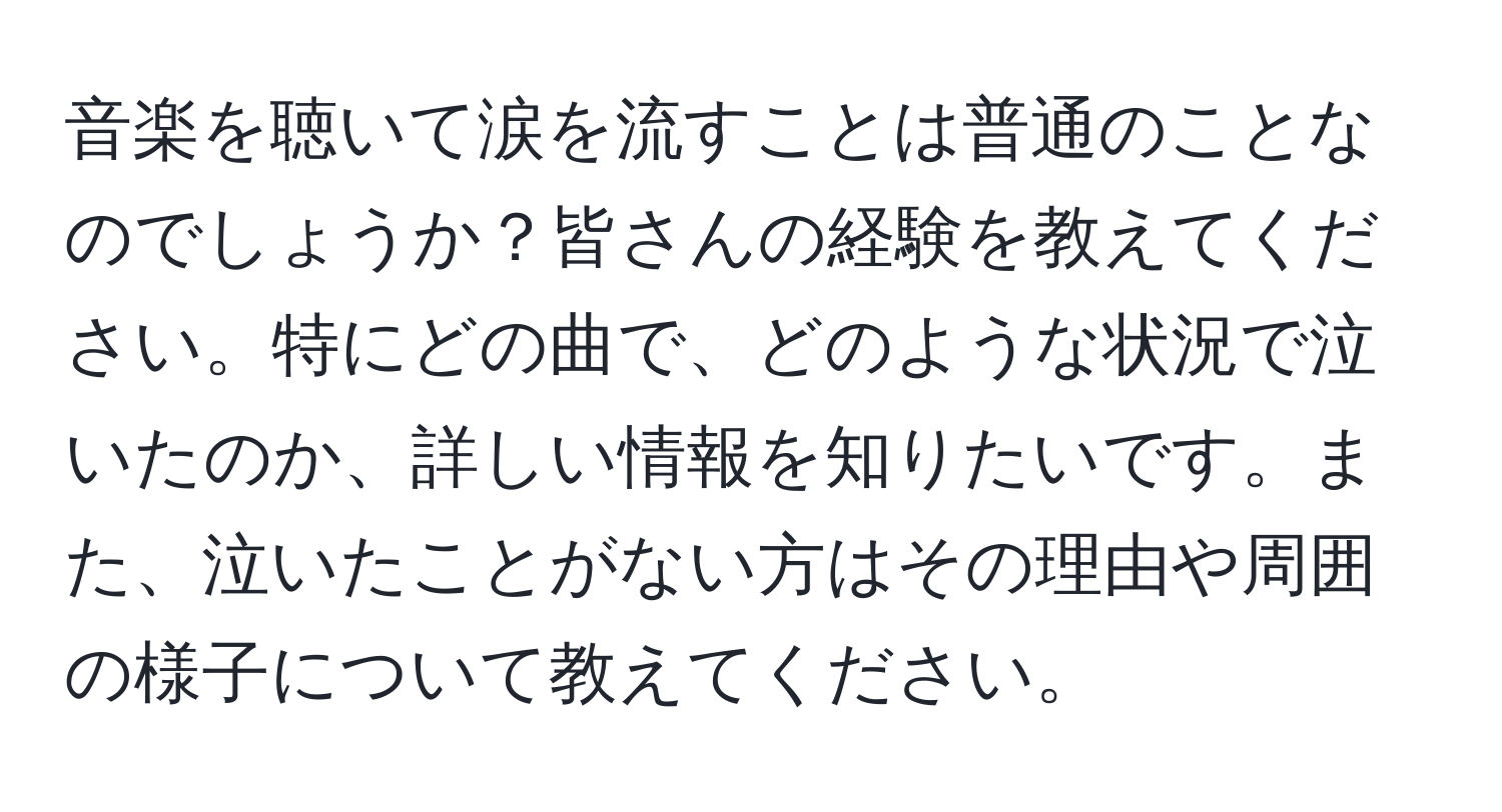 音楽を聴いて涙を流すことは普通のことなのでしょうか？皆さんの経験を教えてください。特にどの曲で、どのような状況で泣いたのか、詳しい情報を知りたいです。また、泣いたことがない方はその理由や周囲の様子について教えてください。