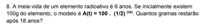 A meia-vida de um elemento radioativo é 6 anos. Se inicialmente existem
100g do elemento, o modelo é A(t)=100.(1/2)^(t/6). Quantos gramas restarão 
após 18 anos?