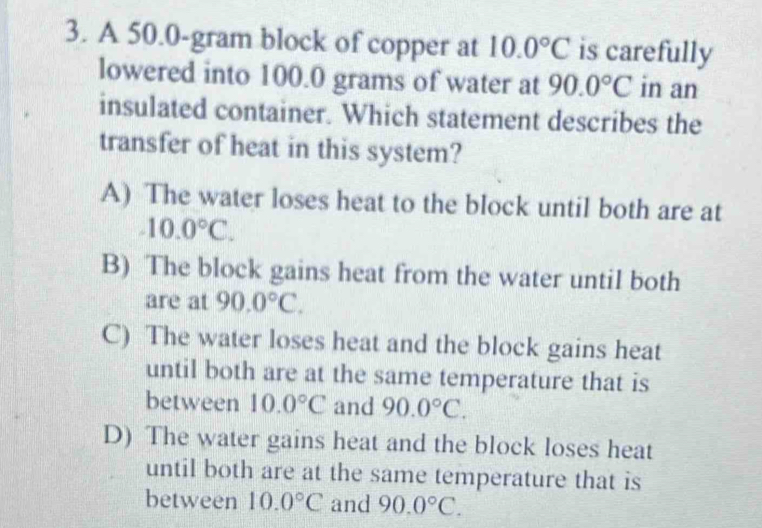 A 50.0-gram block of copper at 10.0°C is carefully
lowered into 100.0 grams of water at 90.0°C in an
insulated container. Which statement describes the
transfer of heat in this system?
A) The water loses heat to the block until both are at
-10.0°C.
B) The block gains heat from the water until both
are at 90.0°C.
C) The water loses heat and the block gains heat
until both are at the same temperature that is
between 10.0°C and 90.0°C.
D) The water gains heat and the block loses heat
until both are at the same temperature that is
between 10.0°C and 90.0°C.