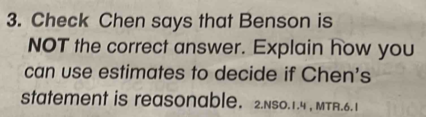 Check Chen says that Benson is 
NOT the correct answer. Explain how you 
can use estimates to decide if Chen's 
statement is reasonable. 2.Nso.1.4 , MTR.6.1