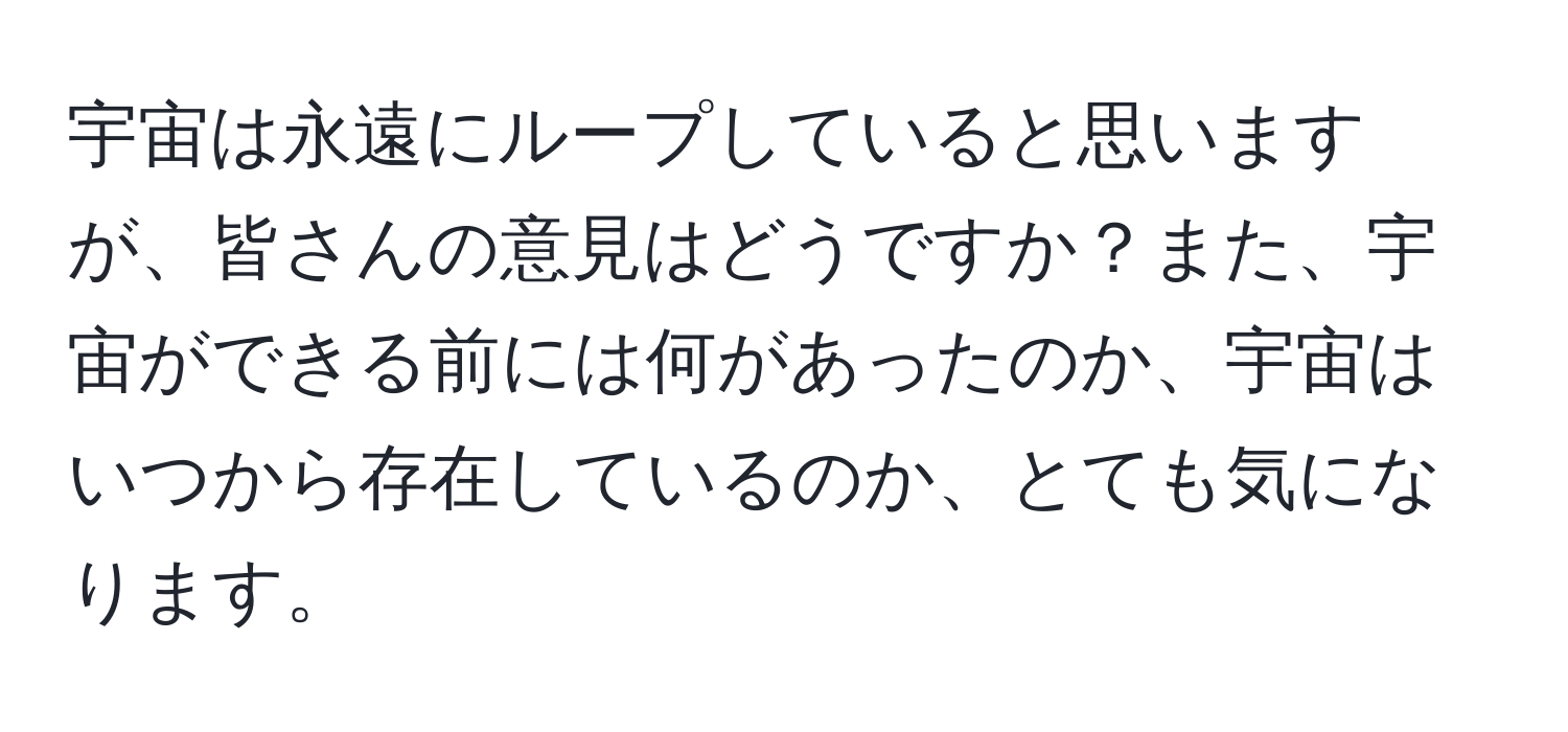 宇宙は永遠にループしていると思いますが、皆さんの意見はどうですか？また、宇宙ができる前には何があったのか、宇宙はいつから存在しているのか、とても気になります。