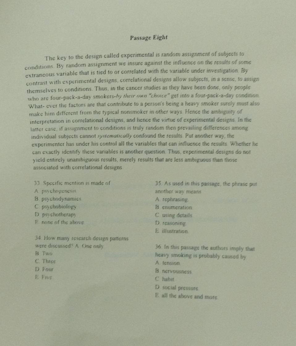 Passage Eight
The key to the design called experimental is random assignment of subjects to
conditions. By random assignment we insure against the influence on the results of some
extraneous variable that is tied to or correlated with the variable under investigation. By
contrast with experimental designs, correlational designs allow subjects, in a sense, to assign
themselves to conditions. Thus, in the cancer studies as they have been done, only people
who are four-pack-a-day smokers-by their own "choice" get into a four-pack-a-day condition
What- ever the factors are that contribute to a person's being a heavy smoker surely must also
make him different from the typical nonsmoker in other ways. Hence the ambiguity of
interpretation in correlational designs, and hence the virtue of experimental designs. In the
latter case, if assignment to conditions is truly random then prevailing differences among
individual subjects cannot systematically confound the results. Put another way, the
experimenter has under his control all the variables that can influence the results. Whether he
can exactly identify these variables is another question. Thus, experimental designs do not
yield entirely unambiguous results, merely results that are less ambiguous than those
associated with correlational designs
33. Specific mention is made of 35. As used in this passage, the phrase put
A psychogenesis another way means
B. psychodynamics A. rephrasing
C. psychobiology Benumeration
D. psychotherapy C. using details
E none of the above D. reasoning
E. illustration.
34. How many research design patterns
were discussed? A One only 36. In this passage the authors imply that
B Two heavy smoking is probably caused by
C. Three A. tension.
D. Four B. nervousness
E Five C habit
D. social pressure
E all the above and more