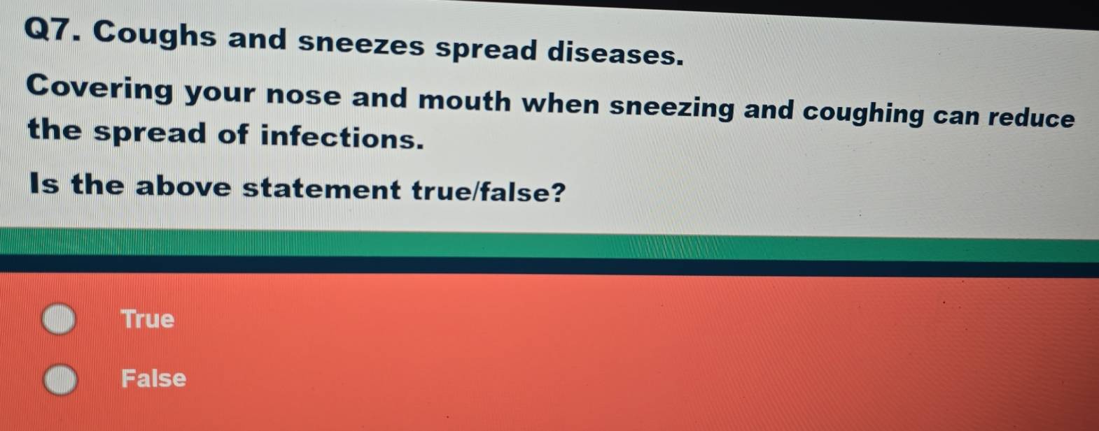 Coughs and sneezes spread diseases.
Covering your nose and mouth when sneezing and coughing can reduce
the spread of infections.
Is the above statement true/false?
True
False