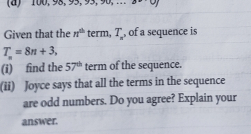 100, 98, 95, 95, 90, . 39 ·0, 
Given that the n^(th) term, T_π  , of a sequence is
T_n=8n+3, 
(i) find the 57^(th) term of the sequence. 
(ii) Joyce says that all the terms in the sequence 
are odd numbers. Do you agree? Explain your 
answer.