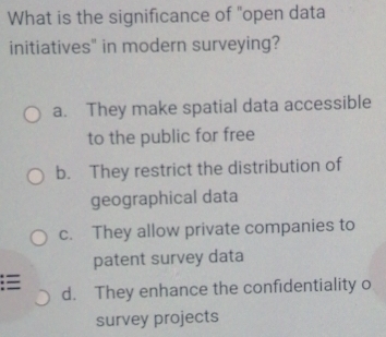 What is the significance of "open data
initiatives" in modern surveying?
a. They make spatial data accessible
to the public for free
b. They restrict the distribution of
geographical data
c. They allow private companies to
patent survey data
:≡ d. They enhance the confidentiality o
survey projects