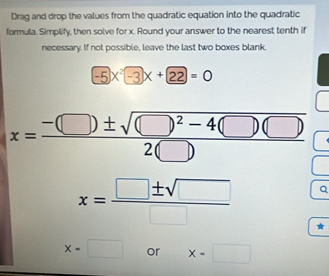 Drag and drop the values from the quadratic equation into the quadratic 
formula. Simplify, then solve for x. Round your answer to the nearest tenth if 
necessary. If not possible, leave the last two boxes blank.
-5x^2-3x+22=0
x=frac -(□ )± sqrt((□ )^2)-4(□ )(□ )2(□ )
x= □ ± sqrt(□ )/□  
Q
x=□ or x=□