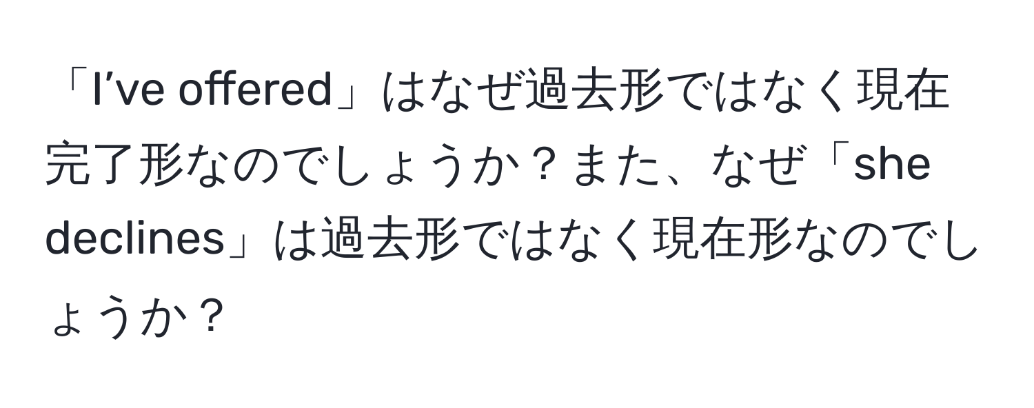 「I’ve offered」はなぜ過去形ではなく現在完了形なのでしょうか？また、なぜ「she declines」は過去形ではなく現在形なのでしょうか？