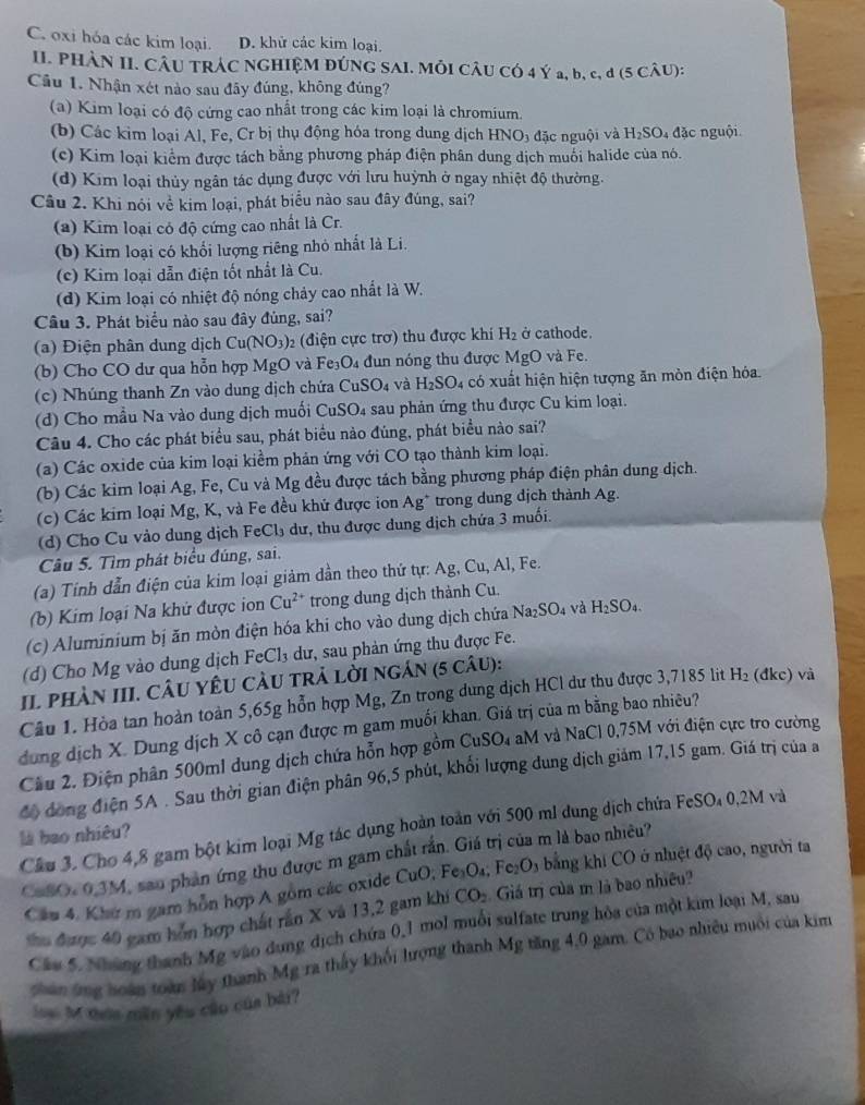 C. oxi hóa các kim loại. D. khử các kim loại.
II. PHÂN II. CÂU TRÁC NGHIỆM ĐÚNG SAI. MÔI CÂU CÓ 4 Ý a, b, c, đ (5 CÂU):
Cầu 1. Nhận xét nào sau đây đúng, không đúng?
(a) Kim loại có độ cứng cao nhất trong các kim loại là chromium.
(b) Các kim loại Al, Fe, Cr bị thụ động hóa trong dung địch HNO_3 đặc nguội và H_2SO_4 đặc nguội
(c) Kim loại kiểm được tách bằng phương pháp điện phân dung dịch muối halide của nó.
(d) Kim loại thủy ngân tác dụng được với lưu huỳnh ở ngay nhiệt độ thường.
Câu 2. Khi nói về kim loại, phát biểu nào sau đây đúng, sai?
(a) Kim loại có độ cứng cao nhất là Cr.
(b) Kim loại có khổi lượng riêng nhỏ nhất là Li.
(c) Kim loại dẫn điện tốt nhất là Cu.
(d) Kim loại có nhiệt độ nóng chảy cao nhất là W.
Câu 3. Phát biểu nào sau đây đủng, sai?
(a) Điện phân dung dịch Cu(NO_3) 2 (điện cực trơ) thu được khi H_2 ở cathode.
(b) Cho CO dư qua hỗn hợp MgO và l overline Fe _4 dun nóng thu được MgO và Fe.
(c) Nhúng thanh Zn vào dung dịch chứa CuSO_4 và H_2SO_4 có xuất hiện hiện tượng ăn mòn điện hóa.
(d) Cho mầu Na vào dung dịch muối ( cnSO i sau phản ứng thu được Cu kim loại.
Câu 4. Cho các phát biểu sau, phát biểu nào đúng, phát biểu nào sai?
(a) Các oxide của kim loại kiểm phản ứng với CO tạo thành kim loại.
(b) Các kim loại Ag, Fe, Cu và Mg đều được tách bằng phương pháp điện phân dung dịch.
(c) Các kim loại Mg, K, và Fe đều khứ được ion Ag* trong dung dịch thành Ag.
(d) Cho Cu vào dung dịch FeCl₃ dư, thu được dung dịch chứa 3 muối.
Câu 5. Tìm phát biểu đúng, sai.
(a) Tính dẫn điện của kim loại giảm dần theo thứ tự: Ag, Cu, Al, Fe.
(b) Kim loại Na khử được ion Cu^(2+) trong dung dịch thành Cu.
(c) Aluminium bị ăn mòn điện hóa khi cho vào dung dịch chứa Na_2SO_4 và H_2SO_4.
(d) Cho Mg vào dung dịch FeC 1 3 dư, sau phản ứng thu được Fe.
I. phàn III. CÂU YêU CàU trả lời ngán (5 câu):
Câu 1. Hòa tan hoàn toàn 5,65g hỗn hợp Mg, Zn trong dung dịch HCl dư thu được 3,7185 lit H_2 (đkc) và
dung dịch X. Dung dịch X cô cạn được m gam muối khan. Giá trị của m bằng bao nhiêu?
Cầu 2. Điện phân 500ml dung dịch chứa hỗn hợp gồm CuSO₄ aM và NaCl 0,75M với điện cực tro cường
độ đồng điện 5A . Sau thời gian điện phân 96,5 phút, khối lượng dung dịch giảm 17,15 gam. Giá trị của a
Câu 3. Cho 4,8 gam bột kim loại Mg tác dụng hoàn toàn với 500 ml dung dịch chứa FeSO₄ 0,2M và
là bao nhiêu?
CaSO: 0.3M, sao phản ứng thu được m gam chất rấn. Giá trị của m là bao nhiều?
Cầu 4. Khư m gam hỗn hợp A gồm các oxide C CuO,Fe_3O_4. Fe_2O_3 bằng khi CO ở nhiệt độ cao, người ta
thu được 40 gam hôn hợp chất rấn X và 13,2 gam khi CO_2 Giá trị của m là bao nhiều?
Câu 5. Những thanh Mỹ vào dung dịch chứa 0,1 mol muối sulfate trung hòa của một kim loại M, sau
ghan ông hoàn toàn lày thanh Mg ra thấy khổi hượng thanh Mg tăng 4,0 gam. Có bao nhiêu muôi của kim
lo M đướa mền yêu củo của bài?