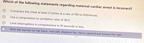 Which of the following statements regarding maternal cardiac arrest is incorrect?
Compress the chest at least 2 inches at a rate of 100 to 120/minute.
Use a compression to ventilation ratio of 30:2.
Limit interruptions in compressions to 10 seconds or less.
With the woman on her back, manually displace her uterus upward and toward the right.