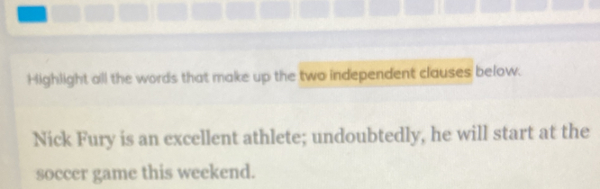 Highlight all the words that make up the two independent clauses below. 
Nick Fury is an excellent athlete; undoubtedly, he will start at the 
soccer game this weekend.